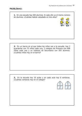 18
PROBLEMAS:
1. En una escuela hay 650 alumnos. Si cada año va el mismo número
de alumnos. ¿Cuántos habrán estudiado en tres años?
2. En un barrio en el que todos los niños van a la escuela, hay 2
guarderías con 75 niños cada una, 3 colegios de Primaria con 608
niños cada uno y un instituto de Secundaria con 593 alumnos.
¿Cuántos niños hay en el barrio?
3. En la escuela hay 16 aulas y en cada aula hay 6 ventanas.
¿Cuántas ventanas hay en el colegio?
Obj. Resolución de problemas de la vida diaria.
 