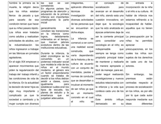 hombre la primera es la
muerte, la religión decía
que los niños estaban
llenos de pecado y que
para sacarlo de esa
condición tenían que hacer
que su niñez pasara rápido.
Los niños eran tratados
como adultos y realizaban
actividades de adultos, con
la industrialización los
niños ingresaron a trabajar
en las fábricas en jornadas
agotadoras.
En el siglo XIX empiezan a
aparecer movimientos que
piden la regularización del
trabajo del trabajo infantil y
las condiciones de vida de
la infancia. En la actualidad
la decisión de tener hijos es
algo muy importante y
complicado ya que la
sociedad a cambiado y la
mujer cumple con diversos
las que se van
sometiendo
En algunos países los
programas de atención y
educación de la primera
infancia son importantes
constituyendo la parte
inicial
generalmente se
conciben las transiciones
en la infancia como
logros, debidamente
ordenados en el tiempo,
que marcan jalones
evolutivos dentro de las
instituciones educativas.
Durante la infancia, la
edad cronológica se ha
convertido en un
poderoso indicador social
que modela la vida de los
niños en el mundo
moderno, el género era
un factor preponderante
cuando se trataba de
decidir si los niños debían
asistir a clases, como
igualmente para
establecer cuáles eran los
tipos de escuela, los
planes de estudio y la
enseñanza que se
juzgaban adecuados.
integrantes,
aplicando diferentes
técnicas de
investigación en
diversas actividades
de las personas que
se encuentran en
dicha etapa.
La infancia se
comenzó a ver como
una realidad social
construida, que
varía dependiendo
de la historia y de su
cultura de acuerdo
con un conjunto de
mandatos, pautas y
normas de conducta
que se desarrollan o
inculcan al momento
de ser niños ya que
es un momento
concreto en el cual
el niño va
el concepto de
socialización para
avanzar en el desarrollo
del niño, siendo esta una
cuestión innovadora; sin
dejar que la sociología
que ha sido analizada en
épocas anteriores deje de
ser la corriente principal
para consolidar una
sociología en el niño; es
indispensable que
siempre se tenga como
propósito principal tratar
de mantener y realizarla
de manera apropiada y
fácil de manejar, para así,
poder seguir realizando
investigaciones y nuevos
estudios relacionados con
la infancia y la vida que
conlleva cada uno de los
niños.
Este ámbito influye
demasiado en su
de entrada e
incorporación de la niña
o el niño a su cultura. Al
hablar de infancia nos
estamos refiriendo a la
incapacidad de hablar,
aquellos que no tienen
voz.
La preocupación por la
niñez ha permitido
apreciar
preocupaciones, en los
cuales los niños son
sujetos de los derechos
de cada uno de los
actores.
Sin embargo, las
premisas están
centradas respecto al
proceso de socialización
en los niños, es por ello
por lo que cada autor
responde mediante sus
ideas diferentes
 