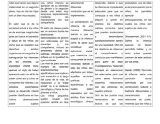 roles que hacen que deje la
maternidad en un segundo
plano, hoy en día los hijos
son un bien muy escaso.
El valor que le da la
sociedad actual a los niños
es de enormes magnitudes
pues se busca el bienestar
y salud de los niños, así
como que se respeten sus
derechos y existen
organismos encargados de
salvaguardar los intereses
de los infantes. La
psicología infantil tiene
apenas un siglo de haber
aparecido esto con el fin de
saber cómo son y cómo se
comportan los infantes. Los
estudios sistemáticos
sobre el desarrollo infantil
pueden clasificarse en tres
rubros: observaciones
sobre sujetos
Los niños mismos se
apropian de su identidad
de género y la negocian
desde una edad muy
temprana, especialmente
mediante las
interacciones con sus
compañeros.
El salón de clases puede
ser un entorno donde las
distinciones
estereotipadas de género
son reforzadas por los
docentes y los
compañeros, incluso en
ambientes donde las
políticas oficiales ponen
énfasis en la igualdad de
oportunidades.
Los ritos de paso son una
manera de describir
acontecimientos
significativos que implican
una transición a lo largo
del curso de la vida, se
relacionan a la “edad
social” no a la madurez
psicológica y física de los
jóvenes y niños.
Los niños pequeños
suelen ocupar una
posición central en ritos
absorbiendo
diferentes
conductas que se le
implementen.
La socialización se
observa de una
manera diferente
debido a que se
acepta a la infancia
como la parte que
constituye una
estructura social,
que interactúa con
otras partes de dicha
sociedad; debido a
esto los niños son
afectados por todas
aquellas acciones
políticas y
económicas a las
cuales están
expuestos por los
adultos. Esta teoría
sociológica ofrece
desarrollo, debido a que
la infancia es considerada
adecuada para que se
conduzca a los niños a
adquirir y poner en
práctica los distintos
valores correctos para
que puedan involucrarse
y desarrollarse
satisfactoriamente dentro
de una sociedad. Otro de
los objetivos es observar
el compartimiento o
conducta que manifiestan
para partir de esas
investigaciones, haciendo
hincapié en seleccionar
las adecuadas para que
como seres humanos
sepamos relacionarse
con las personas de
nuestro entorno.
Uno de los puntos muy
remarcados en esta
lectura es que las
postulados, una de ellas
es la preocupación por la
niñez, ha permitido
apreciar
preocupaciones, en los
cuales los niños son
sujetos de cada uno.
(Wasserman, 2001: 61).
Define la infancia
quienes no tienen
permitido hablar, y no
tanto sobre quienes
carecen de este atributo
por los años.
Gaitán (2006) Concreta
la infancia, sería una
condición social
delimitada por una
construcción cultural e
histórica diferenciada y
caracterizada por
relaciones de poder,
mientras que las niñas y
 