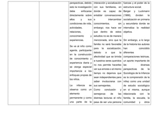 perspectivas, debido
esto la investigación
debe enfocarse
directamente sobre
ellos y sus
condiciones de vida,
actividades,
relaciones,
conocimiento y
experiencias.
Se ve al niño como
agente, participante
en la construcción
de conocimiento y
experiencia diaria y
se otorga especial
importancia a los
enfoques propias de
los niños.
La infancia se
observa como un
elemento
permanente y como
una parte de la
interacción y socialización
con sus familiares, en
donde es capaz de
entablar conversaciones
e intercambiar
conocimientos, sin
embargo; nos hace ver
que dentro de estos
estudios no es de manera
mencionada, sino que la
familia no será favorable
para la socialización,
debido a que la
afectividad que se brinda
a nuestros seres queridos
no nos permite hacerles
ver sus errores o al mismo
tiempo no dejamos que
sean independientes para
saber involucrarse con
sus semejantes.
Como conclusión y
semejanza de las
distintas lecturas el niño
pasa de ser una persona
fuerzas y el poder de la
estructura social.
Berger y Luckmann
(1968), dividen la
socialización en primaria
y secundaria donde se
internaliza la realidad
objetiva.
Sin embargo, a lo largo
de la historia los autores
han coincidido
diferentes
comparaciones teóricas,
un aporte importante de
las diversas
perspectivas de la
Sociología de la Infancia
es la comprensión de la
niñez como una unidad
de estudio sociológico
en sí misma, aunque
relacionada con la
familia, la escuela, la
comunidad y otros
 