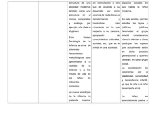 estructura de una
sociedad moderna;
también como una
estructura en sí
misma, comparable
y análoga, por
ejemplo, a la clase o
al género
Esta Nueva
Sociología de la
Infancia se sirve de
diferentes
herramientas
metodológicas para
aproximarse a la
realidad de la
infancia y a los
modos de vida de
los niños en
diferentes
contextos.
La nueva sociología
de la infancia no
pretende inventar
sin estimulación a otra
que de acuerda a su
desarrollo, así como
vivencia de cada día se va
transformando y
haciéndose más
consciente en lo que
respecta a su persona,
apropiando de
conocimientos culturales,
sociales, etc, que se le
brinda en una sociedad.
espacios sociales en
que habita la niñez
moderna.
En este sentido, permite
estudiar las leyes y
políticas públicas
destinadas al grupo
infantil, considerando
cómo lo afectan o cómo
participan los sujetos
que actualmente están
en dicha posición
generacional y quienes
vendrán, en tanto grupo
social.
La socialización se
caracteriza por la
plasticidad, sensibilidad
y dependencia infantil,
ya que la niña o el niño
desempeña el rol.
La niñez es
esencialmente pasiva y
 