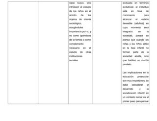 nada nuevo, sino
introducir el estudio
de los niños en el
ámbito de los
objetos de interés
sociológico,
otorgándoles
importancia por sí, y
no como apéndices
de la familia o como
complemento
necesario en el
estudio de otras
instituciones
sociales.
evaluada en términos
evolutivos: el individuo
está en fase de
crecimiento para
alcanzar el estado
deseable (adultez) en
cuyo momento será
integrado en la
sociedad, porque se
piensa que cuando las
niñas y los niños están
en la fase infantil no
forman parte de la
sociedad adulta, sino
que habitan un mundo
paralelo.
Las implicaciones en la
educación preescolar
son muy importantes, se
debe considerar el
desarrollo y la
socialización infantil en
un contexto social es el
primer paso para pensar
 