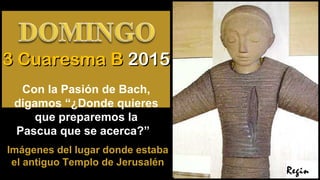 Regin
3 Cuaresma B3 Cuaresma B 20152015
Con la Pasión de Bach,
digamos “¿Donde quieres
que preparemos la
Pascua que se acerca?”
Imágenes del lugar donde estaba
el antiguo Templo de Jerusalén
 
