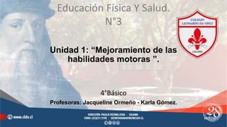 Unidad 1: “Mejoramiento de las
habilidades motoras ”.
4°Básico
Profesoras: Jacqueline Ormeño - Karla Gómez.
Educación Física Y Salud.
N°3
 