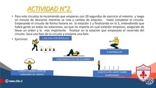 ACTIVIDAD N°2.
• Para este circuitos te recomiendo que empieces con 20 segundos de ejercicio al máximo y luego
un minuto de descanso mientras se rota y cambia de estación, hasta completar el circuito.
Empezando el circuito de forma horaria en la estación 1 y finalizando en la 5, entendiendo que
habrá gente en todas las estaciones, así que no importa en cual estación empieces, asegúrate de
llevar un orden y lo más importante finalizar en la estación que empezaste el recorrido del
circuito. Saca una foto de tú circuito y envíame una foto.
• Ejercicios:
 