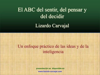 El ABC del sentir, del pensar y del decidir Lizardo Carvajal Un enfoque práctico de las ideas y de la inteligencia  presentación se  disponible en www.lizardo-carvajal.com 