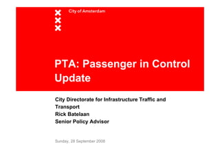 PTA: Passenger in Control
Update
City Directorate for Infrastructure Traffic and
Transport
Rick Batelaan
Senior Policy Advisor


Sunday, 28 September 2008
 