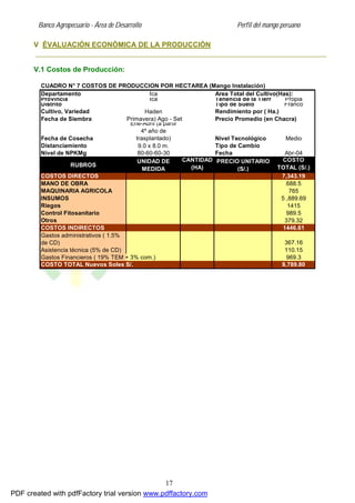 Banco Agropecuario - Área de Desarrollo Perfil del mango peruano
17
V ÉVALUACIÓN ECONÓMICA DE LA PRODUCCIÓN
V.1 Costos de Producción:
CUADRO N° 7 COSTOS DE PRODUCCION POR HECTAREA (Mango Instalación)
Departamento Ica Area Total del Cultivo(Has):
Provincia Ica Tenencia de la Tierra Propia
Distrito Tipo de Suelo Franco
Cultivo, Variedad Haden Rendimiento por ( Ha.)
Fecha de Siembra (Primavera) Ago - Set Precio Promedio (en Chacra)
Fecha de Cosecha
Ene-Abril (a partir
4º año de
trasplantado) Nivel Tecnológico Medio
Distanciamiento 9.0 x 8.0 m. Tipo de Cambio
Nivel de NPKMg 80-60-60-30 Fecha Abr-04
RUBROS
UNIDAD DE
MEDIDA
CANTIDAD
(HA)
PRECIO UNITARIO
(S/.)
COSTO
TOTAL (S/.)
COSTOS DIRECTOS 7,343.19
MANO DE OBRA 688.5
MAQUINARIA AGRICOLA 765
INSUMOS 5 ,889.69
Riegos 1415
Control Fitosanitario 989.5
Otros 379.32
COSTOS INDIRECTOS 1446.61
Asistencia técnica (5% de CD) 110.15
Gastos Financieros ( 19% TEM + 3% com.) 969.3
COSTO TOTAL Nuevos Soles S/. 8,789.80
Gastos administrativos ( 1.5%
de CD) 367.16
PDF created with pdfFactory trial version www.pdffactory.com
 