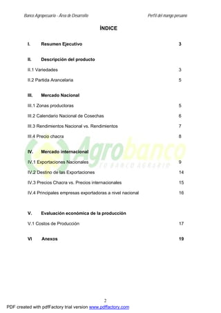 Banco Agropecuario - Área de Desarrollo Perfil del mango peruano
2
ÍNDICE
I. Resumen Ejecutivo 3
II. Descripción del producto
II.1 Variedades 3
II.2 Partida Arancelaria 5
III. Mercado Nacional
III.1 Zonas productoras 5
III.2 Calendario Nacional de Cosechas 6
III.3 Rendimientos Nacional vs. Rendimientos 7
III.4 Precio chacra 8
IV. Mercado internacional
IV.1 Exportaciones Nacionales 9
IV.2 Destino de las Exportaciones 14
IV.3 Precios Chacra vs. Precios internacionales 15
IV.4 Principales empresas exportadoras a nivel nacional 16
V. Evaluación económica de la producción
V.1 Costos de Producción 17
VI Anexos 19
PDF created with pdfFactory trial version www.pdffactory.com
 