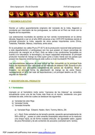 Banco Agropecuario - Área de Desarrollo Perfil del mango peruano
3
I RESÚMEN EJECUTIVO
Siendo un cultivo aparentemente originario del noroeste de la India, llegando a
occidente por intermedio de los portugueses, su cultivo en el Perú se inicia con la
llegada de los españoles.
Las extensiones mundiales de siembra se han venido incrementando en la última
década, llegando a ser en el año 2005 cercanas a las 3 870 070 hectáreas siendo el
principal productor la India, seguido de otros países importantes como China,
Tailandia, Pakistán, México, Indonesia, entre otros.
En la actualidad, los valles Piura (77.42 % de la producción nacional total pertenecen
a este departamento) y Lambayeque son los que poseen el mayor porcentaje de
producción de mangos en el Perú. Esto se debe a las condiciones favorables en
cuanto a la naturaleza, la tecnología y la mayor capacidad empresarial. El principal
productor mundial de mango es India quien junto a Cabo Verde son los países que
poseen los mayores rendimientos de este cultivo a nivel mundial(45 TN /HA).
Las exportaciones peruanas de este cultivo se han convertido en la principal fruta
fresca de exportación (fue valorizada en 63 millones de dólares FOB. Durante el año
2006), siendo sus principales competidores los países de Sudáfrica, Brasil y
Ecuador. La principal forma de exportación de mango se da como fresco,
representando el 82% del total de exportaciones y el principal destino es EE. UU.
seguido de Holanda.
II DESCRIPCIÓN DEL PRODUCTO
II. 1 Variedades:
Llamado en el hemisferio norte como “manzana de los trópicos” se considera
actualmente como una de las frutas más finas en el mundo, existiendo una gran
variedad de este, entre las cuales se destacan las siguientes:
a) Variedad de color Rojo
b) Variedad Verde
c) Variedad Amarilla
a) Variedad Roja: Edward, Haden, Kent, Tommy Atkins, Zill.
a.1.- Kent: Esta variedad es de tamaño grande, pesando aproximadamente de
500 a 800 gr. , posee un color amarillo anaranjado adquiriendo en la madurez
una chapa rojiza, es de forma ovalada orbicular, de agradable sabor, jugoso
de poca fibrosidad y de alo contenido de azúcares (variedad semi- tardía).
PDF created with pdfFactory trial version www.pdffactory.com
 