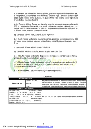 Banco Agropecuario - Área de Desarrollo Perfil del mango peruano
4
a.2.- Haden: Es de tamaño medio grande, pesando aproximadamente de 380
a 700 gramos, adquiriendo en la madurez un color rojo – amarillo también con
capa rojiza. Posee forma ovalada, de pulpa firme y de color y sabor agradable
(variedad de media estación).
a.3.- Tommy Atkins: Posee un tamaño grande, pesando aproximadamente
600 gr. posee una forma oblonga, oval, resistente a daños mecánicos y con
mayor periodo de conservación pero no posee las mejores características en
cuanto a sabor y aroma (variedad tardía).
b) Variedad Verde: Keitt, Amelia, Julie, Alphonse
b.1.- Keitt: Posee un tamaño mediano grande, pesando aproximadamente 600
gr. es de forma ovalada y posee una pulpa de poca fibrosidad, jugosa y muy
firme
b.2.- Amelia: Posee poco contenido de fibra.
c) Variedad Amarilla: Ataulfo, Manila súper, Nam Doc Mai.
c.1.- Ataulfo: Posee un tamaño de pequeño a mediano, siendo bajo en fibra y
principalmente desarrollado en México.
c.2.- Manila Súper: Posee un tamaño pequeño pesando aproximadamente 10
gr. una forma aplanada y alargada, con un sabor fuerte, esta se produce
principalmente en Filipinas.
c.3.- Nam Doc Mai.- Es poco fibrosa y de semilla pequeña.
CUADRO N°1
MANGO PROCESADO
PRODUCTOS DESHIDRATADOS
(GRÁNULOS, RODAJAS, TROZOS, TIRAS,
POLVO, CUBOS DE 4 100 mm.) PULPAS,
CONGELADOS, JUGOS Y BEBIDAS,
PRODUCTOS PREPARADOS
(CONSERVADOS AL VACÍO, CONSERVAS,
MERMELADAS, ETC.)
EE.UU. Y la UE. Son fuertes importadores de este producto
MANGO FRESCO
VARIEDADES
TOMMY ATKINS
HADEN
KENT
Mejores oportunidades de mercado exterior para mango fresco
se encuentran en EE.UU., Canadá, Europa y Japón. Todos los
mercados han lanzado campañas promocionales dirigidas a
aumentar el consumo de frutas por sus bondades nutracéuticas
PDF created with pdfFactory trial version www.pdffactory.com
 