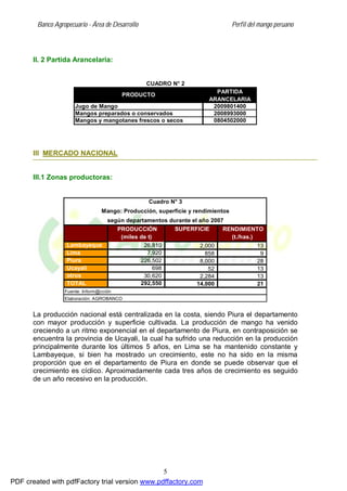 Banco Agropecuario - Área de Desarrollo Perfil del mango peruano
5
II. 2 Partida Arancelaria:
2009801400
2008993000
0804502000
Mangos y mangotanes frescos o secos
CUADRO N° 2
Mangos preparados o conservados
PRODUCTO
PARTIDA
ARANCELARIA
Jugo de Mango
III MERCADO NACIONAL
III.1 Zonas productoras:
SUPERFICIE
Lambayeque 26,810 2,000 13
Lima 7,920 858 9
Piura 226,502 8,000 28
Ucayali 698 52 13
otros 30,620 2,284 13
TOTAL 292,550 14,000 21
Elaboración: AGROBANCO
Cuadro N° 3
Mango: Producción, superficie y rendimientos
según departamentos durante el año 2007
PRODUCCIÓN
(miles de t)
RENDIMIENTO
(t./has.)
Fuente: Inform@cción
La producción nacional está centralizada en la costa, siendo Piura el departamento
con mayor producción y superficie cultivada. La producción de mango ha venido
creciendo a un ritmo exponencial en el departamento de Piura, en contraposición se
encuentra la provincia de Ucayali, la cual ha sufrido una reducción en la producción
principalmente durante los últimos 5 años, en Lima se ha mantenido constante y
Lambayeque, si bien ha mostrado un crecimiento, este no ha sido en la misma
proporción que en el departamento de Piura en donde se puede observar que el
crecimiento es cíclico. Aproximadamente cada tres años de crecimiento es seguido
de un año recesivo en la producción.
PDF created with pdfFactory trial version www.pdffactory.com
 