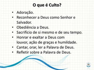 O que é Culto?
• Adoração.
• Reconhecer a Deus como Senhor e
  Salvador.
• Obediência a Deus.
• Sacrifício de si mesmo e de seu tempo.
• Honrar e exaltar a Deus com
  louvor, ação de graças e humildade.
• Cantar, orar, ler a Palavra de Deus.
• Refletir sobre a Palavra de Deus.
 