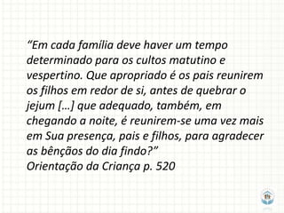 “Em cada família deve haver um tempo
determinado para os cultos matutino e
vespertino. Que apropriado é os pais reunirem
os filhos em redor de si, antes de quebrar o
jejum […] que adequado, também, em
chegando a noite, é reunirem-se uma vez mais
em Sua presença, pais e filhos, para agradecer
as bênçãos do dia findo?”
Orientação da Criança p. 520
 
