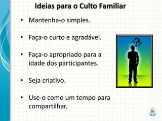 Ideias para o Culto Familiar
• Mantenha-o simples.

• Faça-o curto e agradável.

• Faça-o apropriado para a
  idade dos participantes.

• Seja criativo.

• Use-o como um tempo para
  compartilhar.
 