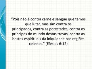 “Pois não é contra carne e sangue que temos
         que lutar, mas sim contra os
principados, contra as potestades, contra os
 príncipes do mundo destas trevas, contra as
 hostes espirituais da iniquidade nas regiões
           celestes.” (Efésios 6:12)
 