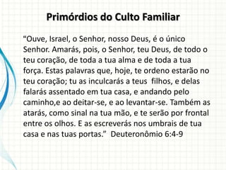 Primórdios do Culto Familiar
“Ouve, Israel, o Senhor, nosso Deus, é o único
Senhor. Amarás, pois, o Senhor, teu Deus, de todo o
teu coração, de toda a tua alma e de toda a tua
força. Estas palavras que, hoje, te ordeno estarão no
teu coração; tu as inculcarás a teus filhos, e delas
falarás assentado em tua casa, e andando pelo
caminho,e ao deitar-se, e ao levantar-se. Também as
atarás, como sinal na tua mão, e te serão por frontal
entre os olhos. E as escreverás nos umbrais de tua
casa e nas tuas portas.” Deuteronômio 6:4-9
 