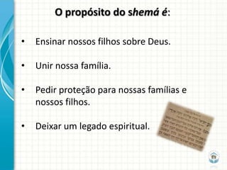 O propósito do shemá é:

•   Ensinar nossos filhos sobre Deus.

•   Unir nossa família.

•   Pedir proteção para nossas famílias e
    nossos filhos.

•   Deixar um legado espiritual.
 