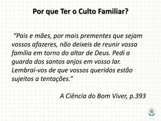 Por que Ter o Culto Familiar?

 “Pais e mães, por mais prementes que sejam
vossos afazeres, não deixeis de reunir vossa
família em torno do altar de Deus. Pedi a
guarda dos santos anjos em vosso lar.
Lembrai-vos de que vossos queridos estão
sujeitos a tentações.”

                A Ciência do Bom Viver, p.393
 