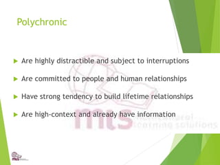 Polychronic
 Are highly distractible and subject to interruptions
 Are committed to people and human relationships
 Have strong tendency to build lifetime relationships
 Are high-context and already have information
 