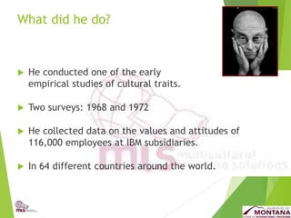 What did he do?
 He conducted one of the early
empirical studies of cultural traits.
 Two surveys: 1968 and 1972
 He collected data on the values and attitudes of
116,000 employees at IBM subsidiaries.
 In 64 different countries around the world.
 