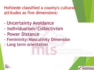 Hofstede classified a county's cultural
attitudes as five dimensions:
- Uncertainty Avoidance
- Individualism/Collectivism
- Power Distance
- Femininity/Masculinity Dimension
- Long term orientation
 