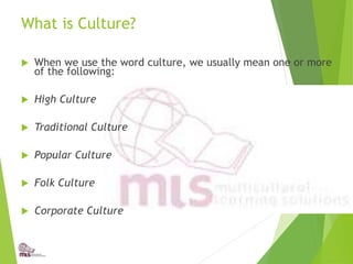 What is Culture?
 When we use the word culture, we usually mean one or more
of the following:
 High Culture
 Traditional Culture
 Popular Culture
 Folk Culture
 Corporate Culture
 