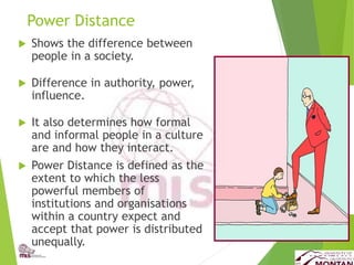 Power Distance
 Shows the difference between
people in a society.
 Difference in authority, power,
influence.
 It also determines how formal
and informal people in a culture
are and how they interact.
 Power Distance is defined as the
extent to which the less
powerful members of
institutions and organisations
within a country expect and
accept that power is distributed
unequally.
 