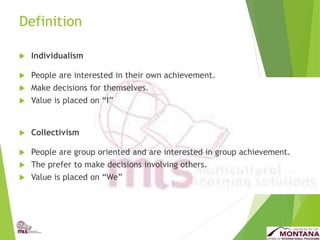 Definition
 Individualism
 People are interested in their own achievement.
 Make decisions for themselves.
 Value is placed on “I”
 Collectivism
 People are group oriented and are interested in group achievement.
 The prefer to make decisions involving others.
 Value is placed on “We”
 