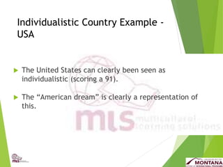 Individualistic Country Example -
USA
 The United States can clearly been seen as
individualistic (scoring a 91).
 The “American dream” is clearly a representation of
this.
 