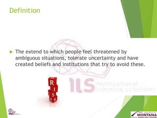 Definition
 The extend to which people feel threatened by
ambiguous situations, tolerate uncertainty and have
created beliefs and institutions that try to avoid these.
 