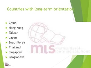 Countries with long-term orientation
 China
 Hong Kong
 Taiwan
 Japan
 South Korea
 Thailand
 Singapore
 Bangladesh
 