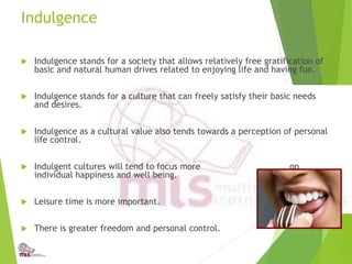 Indulgence
 Indulgence stands for a society that allows relatively free gratification of
basic and natural human drives related to enjoying life and having fun.
 Indulgence stands for a culture that can freely satisfy their basic needs
and desires.
 Indulgence as a cultural value also tends towards a perception of personal
life control.
 Indulgent cultures will tend to focus more on
individual happiness and well being.
 Leisure time is more important.
 There is greater freedom and personal control.
 
