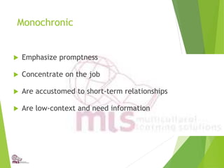 Monochronic
 Emphasize promptness
 Concentrate on the job
 Are accustomed to short-term relationships
 Are low-context and need information
 