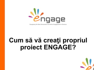 Cum să vă creaţi propriul
proiect ENGAGE?
Equipping the Next Generation for Active Engagement in Science
 
