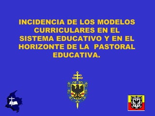 INCIDENCIA DE LOS MODELOS
    CURRICULARES EN EL
SISTEMA EDUCATIVO Y EN EL
HORIZONTE DE LA PASTORAL
       EDUCATIVA.
 