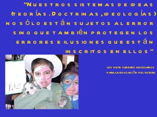 “N u e s t r o s s is t e m a s d e id e a s
  (t e o r ía s . D o c t r in a s , id e o l o g ía s )
n o s ó l o e s t á n s u je t o s a l e r r o r
   s in o q u e t a m b ié n p r o t e g e n l o s
    e r r o r e s e il u s io n e s q u e e s t á n
                      in s c r it o s e n e l l o s ”
                                     los siete saberes necesarios
                                     para la ed ucaci ón d el futuro
 