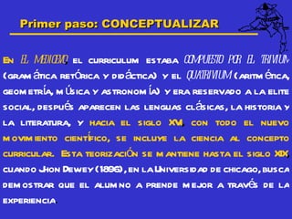Primer paso: CONCEPTUALIZAR


En el medioevo, el curriculum estaba compuesto por el trivium
(gram ática retórica y didáctica) y el quatrivium (aritm ética,
geom etría, m úsica y astronom ía) y era reservado a la elite
social, después aparecen las lenguas clásicas, la historia y
la literatura, y hacia el siglo XV con todo el nuevo
                                      I,
                   í
m ovim iento cientfico, se incluye la ciencia al concepto
curricular. Esta teorización se m antiene hasta el siglo XIX,
cuando J Dewey (1896), en la Universidad de chicago, busca
         hon
dem ostrar que el alum no a prende m ejor a través de la
experiencia.
 
