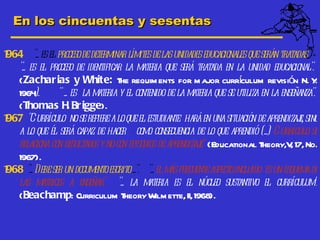 En los cincuentas y sesentas

964 ".. es el proceso de determinar límites de las unidades educacionales que serán tratadas".
1
  ".. es el proceso de identific la m
                                 ar       ateria que será tratada en la unidad educacional".
  (Zachar ias y White: T requim ents for m ajor currculum revisión N. Y
                                   he                                   í                      .
  1964  ).     " ... es la materia y el contenido de la materia que se ut en la enseñanza".
                                                                          iliza
  (T  homas H Br igge).
                    .
967 "Currículo no se refiere a lo que el estudiante hará en una situación de aprendizaj sino
1                                                                                         e,
  a lo que él será capaz de hacer c o consec ia de lo que aprendió (..) Currículo se
                                         om         uenc
  relaciona c resultados y no con episodios de aprendiz e" (Educational T
              on                                         aj                     heory,V 17, No.
                                                                                       ,
  1967).
968 ".. Debe ser un documentoesc ...". "... el m frecuente aspectoincluido es un esquem de
1                                 rito             ás                                        a
  las matrices a enseñar" "... la materia es el núc sust      leo      antivo el c  urrículum".
  (Beachamp: Curriculum T           heory Wilm ette, II, 1968).
 