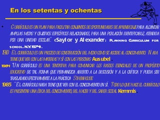 En los setentas y ochentas

•   "Curríc es un plan para fac
             ulo                      ilitar conjuntos de oportunidades de aprendizaj para alcanzar
                                                                                    e
    amplias metas y obj  etivos específicos relacionados, para una población identificable, atendida
    por una unidad esc    olar". (Sayl or y Al exander: Planning Curriculum for
    school. N.Y 1974
                  .     ).
190" El currículo es un proceso de construcción del modo como se accede al conocimiento. N ada
  8
    tieneque ver con las materias y sí con las personas". Aus ubel .
1984 “ curríc es una tentativa para comunicar los rasgos esenciales de un propósito
      Un          ulo
    educ ativo, de tal forma que permanez abiert a la discusión y a la crítica y pueda ser
                                              ca      o
    trasladadoefect  ivamente alaprác a. Sthenhouse
                                         tic
1985 " El c   urrículo nada tiene que ver con el conocimient en sí. Todo lo que hace el currículo
                                                              o
    es presentar una éticadel conocimiento, del hac y del saber social"Kemmis .
                                                     er
 