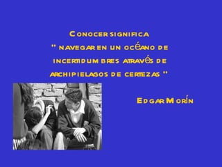 C onocer significa
“ navegar en un océano d e
 incertid um bres através d e
archipielagos d e certezas ”

                     Ed gar M orín
 