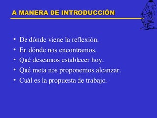 A MANERA DE INTRODUCCIÓN



•   De dónde viene la reflexión.
•   En dónde nos encontramos.
•   Qué deseamos establecer hoy.
•   Qué meta nos proponemos alcanzar.
•   Cuál es la propuesta de trabajo.
 