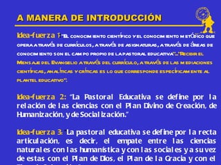 A MANERA DE INTRODUCCIÓN
Idea-f uer z a 1 “El conocim iento cientfico y el conocim iento m etódico que
                :                        í
opera a través de currículos, a través de asignaturas, a través de áreas de
conocim iento son el cam po propio de la pastoral educativa”...”Recibir el
Mensaje del Evangelio a través del currculo, a través de las m ediaciones
                                           í
cientficas, analíticas y crticas es lo que corresponde específicam ente al
     í                     í
plantel educativo”.

Idea-f uer z a 2: “La Pas toral Educativa se def ine por l a
r el ación de l as ciencias con el Pl an Divino de Creación, de
H umaniz ación, y de Social iz ación.”

Idea-f uer z a 3: “La pas toral educativa se def ine por l a recta
ar ticul ación, es decir, el empate entre l as ciencias
natur al es con l as humanís tica y con l as s ocial es y a su vez
de estas con el Pl an de Dios, el Pl an de l a Gr acia y con el
 