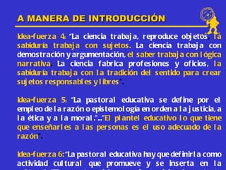 A MANERA DE INTRODUCCIÓN
Idea-f uer z a 4: “La ciencia trabaj a, reproduce obj etos , l a
s abidur ía tr abaj a con s uj etos . La ciencia trabaj a con
demostr ación y ar gumentación, el s aber trabaj a con l ógica
nar r ativa. La ciencia f abrica prof es iones y of icios, l a
s abidur ía tr abaj a con l a tradición del s entido par a crear
s uj etos r espons abl es y l ibres ”.

Idea-f uer z a 5: “La pas toral educativa se def ine por el
empl eo de l a r az ón o epis temol ogía en orden a l a j us ticia, a
l a ética y a l a moral .”...”El pl antel educativo l o que tiene
que ens eñarl es a l as pers onas es el us o adecuado de l a
r az ón”.

Idea-f uer z a 6: “La pas toral educativa hay que def inirl a como
actividad cul tur al que promueve y s e ins erta en l a
 