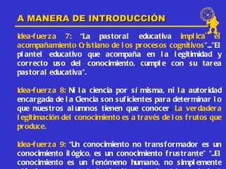 A MANERA DE INTRODUCCIÓN
Idea-f uer z a 7: “La pas toral educativa impl ica el
acompañamiento Cristiano de l os proces os cognitivos ”...”El
pl antel educativo que acompaña en l a l egitimidad y
cor r ecto uso del conocimiento, cumpl e con s u tar ea
pas tor al educativa”.

Idea-f uer z a 8: Ni l a ciencia por sí misma, ni l a autoridad
encar gada de l a Ciencia s on s uf icientes para determinar l o
que nues tr os al umnos tienen que conocer. La verdadera
l egitimación del conocimiento es a tr avés de l os f rutos que
pr oduce.

Idea-f uer z a 9: “Un conocimiento no trans f ormador es un
conocimiento il ógico, es un conocimiento f rus trante” “..El
conocimiento es un f enómeno humano, no s impl emente
 