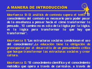 A MANERA DE INTRODUCCIÓN
Idea-f uer z a 1 El anál is is de contexto s upera el texto. El
               0:
conocimiento del contexto es neces ario para poder pasar
de l a ens eñanz a a pensar hacia el cómo trans f ormar l o
pens ado…“El camino no es s ól o de l a l ógica por l a l ógica,
es l a l ógica para trans f ormar l o que hay que
tr ans f or mar ”.

Idea-f uer z a 1. “Las estructuras s ocial es condicionan el us o
               1
del conocimiento”...La educación tiene l a obl igación de
pr eocupar s e por el des arrol l o de un pens amiento crítico
que busque tr ans f ormar l as es tructuras s ocial es y crear
cul tur a.

Idea-f uer z a 1 “El conocimiento científ ico y el conocimiento
               2:
metódico que opera a través de currícul os , a través de
 