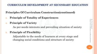 Principles Of Curriculum Construction(continued)
3. Principle of Totality of Experiences
4. Principle of Variety
As per needs interests and prevailing situation of society
5. Principle of Flexibility
Adjustable to the needs of learners at every stage and
changing social conditions and structure of society
12
By:Ch.M.Ashraf
https://www.slideshare.net/RizwanDuhdra
CURRICULUM DEVELOPMENT AT SECONDARY EDUCATION
 