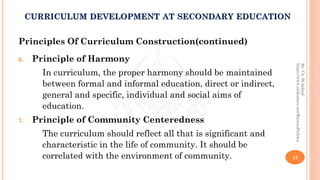 Principles Of Curriculum Construction(continued)
6. Principle of Harmony
In curriculum, the proper harmony should be maintained
between formal and informal education, direct or indirect,
general and specific, individual and social aims of
education.
7. Principle of Community Centeredness
The curriculum should reflect all that is significant and
characteristic in the life of community. It should be
correlated with the environment of community. 13
By:Ch.M.Ashraf
https://www.slideshare.net/RizwanDuhdra
CURRICULUM DEVELOPMENT AT SECONDARY EDUCATION
 