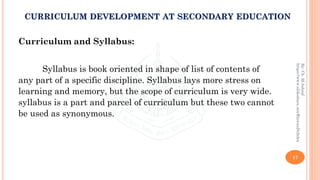 Curriculum and Syllabus:
Syllabus is book oriented in shape of list of contents of
any part of a specific discipline. Syllabus lays more stress on
learning and memory, but the scope of curriculum is very wide.
syllabus is a part and parcel of curriculum but these two cannot
be used as synonymous.
17
By:Ch.M.Ashraf
https://www.slideshare.net/RizwanDuhdra
CURRICULUM DEVELOPMENT AT SECONDARY EDUCATION
 
