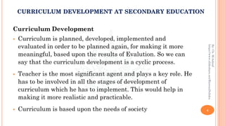 Curriculum Development
▪ Curriculum is planned, developed, implemented and
evaluated in order to be planned again, for making it more
meaningful, based upon the results of Evalution. So we can
say that the curriculum development is a cyclic process.
▪ Teacher is the most significant agent and plays a key role. He
has to be involved in all the stages of development of
curriculum which he has to implement. This would help in
making it more realistic and practicable.
▪ Curriculum is based upon the needs of society 4
By:Ch.M.Ashraf
https://www.slideshare.net/RizwanDuhdra
CURRICULUM DEVELOPMENT AT SECONDARY EDUCATION
 